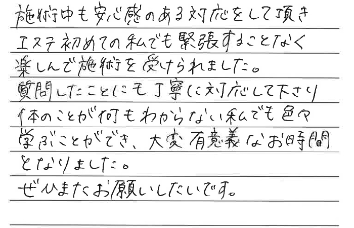 施術中も安心感のある対応をしていただき、エステ初めての私でも緊張することなく楽しんで施術を受けられました。質問したことにも丁寧に対応してくださり体のことが何もわからない私でも色々学ぶことができ、大変有意義なお時間となりました。ぜひまたお願いしたいです。