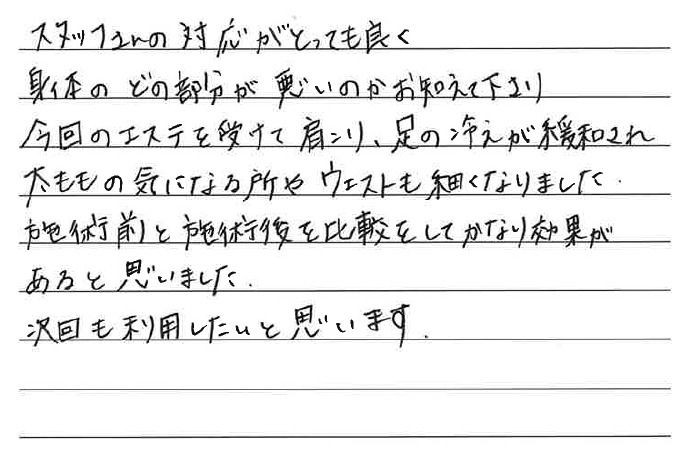 スタッフさんの対応がとっても良く、身体のどの部分が悪いのか教えてくださり、今回のエステを受けて肩こり、足の冷えが緩和され、太ももの気になるところや、ウエストも細くなりました。施術前と施術後を比較をしてかなり効果があると思いました。次回も利用したいと思います。