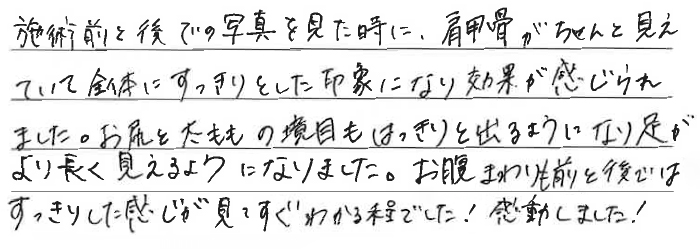 施術前と後での写真を見たときに、肩甲骨がちゃんと見えていて全体にすっきりとした印象になり効果が感じられました。お尻と太ももの境目もはっきりと出るようになり足がより長く見えるようになりました。お腹まわりも前と後ではすっきりした感じが見てすぐわかる程でした！感動しました！