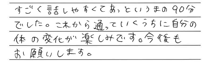 すごく話しやすくてあっというまの90分でした。これから通っていくうちに自分の体の変化が楽しみです。今後もお願いします。
